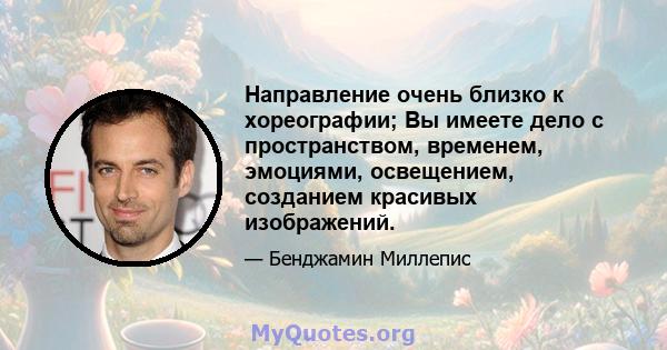 Направление очень близко к хореографии; Вы имеете дело с пространством, временем, эмоциями, освещением, созданием красивых изображений.