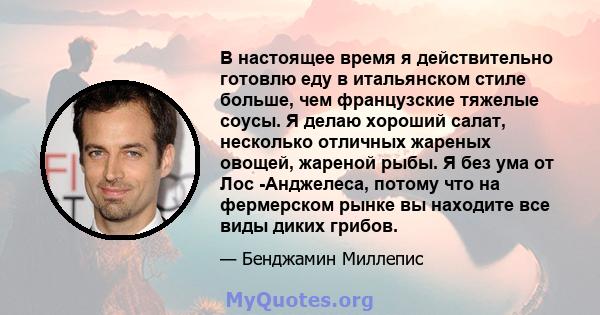 В настоящее время я действительно готовлю еду в итальянском стиле больше, чем французские тяжелые соусы. Я делаю хороший салат, несколько отличных жареных овощей, жареной рыбы. Я без ума от Лос -Анджелеса, потому что на 