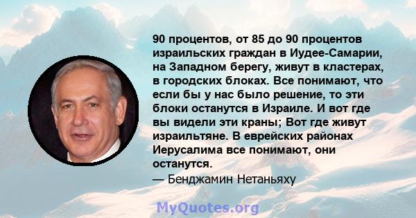 90 процентов, от 85 до 90 процентов израильских граждан в Иудее-Самарии, на Западном берегу, живут в кластерах, в городских блоках. Все понимают, что если бы у нас было решение, то эти блоки останутся в Израиле. И вот