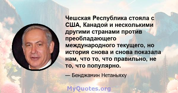 Чешская Республика стояла с США, Канадой и несколькими другими странами против преобладающего международного текущего, но история снова и снова показала нам, что то, что правильно, не то, что популярно.