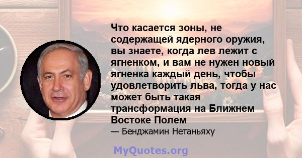 Что касается зоны, не содержащей ядерного оружия, вы знаете, когда лев лежит с ягненком, и вам не нужен новый ягненка каждый день, чтобы удовлетворить льва, тогда у нас может быть такая трансформация на Ближнем Востоке