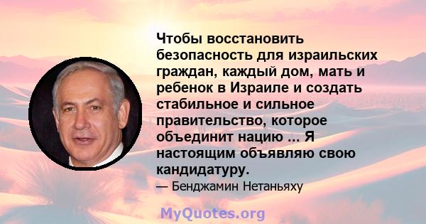 Чтобы восстановить безопасность для израильских граждан, каждый дом, мать и ребенок в Израиле и создать стабильное и сильное правительство, которое объединит нацию ... Я настоящим объявляю свою кандидатуру.