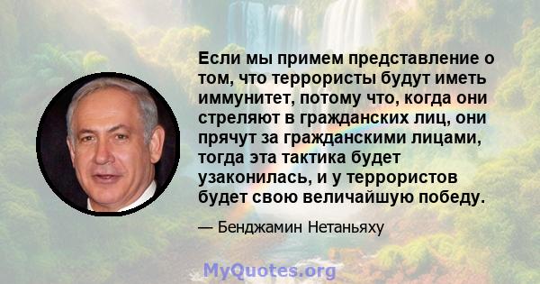 Если мы примем представление о том, что террористы будут иметь иммунитет, потому что, когда они стреляют в гражданских лиц, они прячут за гражданскими лицами, тогда эта тактика будет узаконилась, и у террористов будет