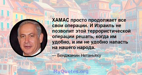 ХАМАС просто продолжает все свои операции. И Израиль не позволит этой террористической операции решать, когда им удобно, и им не удобно напасть на нашего народа.