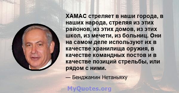 ХАМАС стреляет в наши города, в наших народа, стреляя из этих районов, из этих домов, из этих школ, из мечети, из больниц. Они на самом деле используют их в качестве хранилища оружия, в качестве командных постов и в