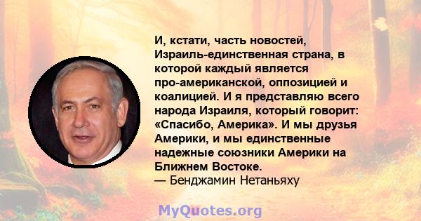 И, кстати, часть новостей, Израиль-единственная страна, в которой каждый является про-американской, оппозицией и коалицией. И я представляю всего народа Израиля, который говорит: «Спасибо, Америка». И мы друзья Америки, 