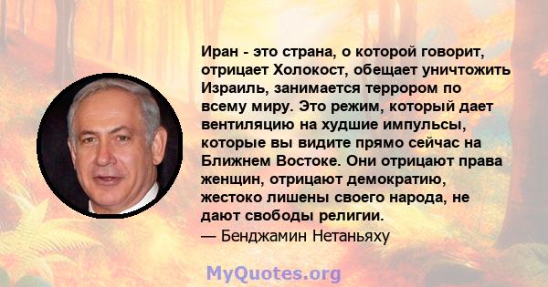 Иран - это страна, о которой говорит, отрицает Холокост, обещает уничтожить Израиль, занимается террором по всему миру. Это режим, который дает вентиляцию на худшие импульсы, которые вы видите прямо сейчас на Ближнем