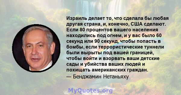 Израиль делает то, что сделала бы любая другая страна, и, конечно, США сделают. Если 80 процентов вашего населения находились под огнем, и у вас было 60 секунд или 90 секунд, чтобы попасть в бомбы, если террористические 