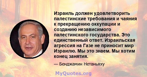 Израиль должен удовлетворить палестинские требования и чаяния к прекращению оккупации и созданию независимого палестинского государства. Это единственный ответ. Израильская агрессия на Газе не приносит мир Израилю. Мы