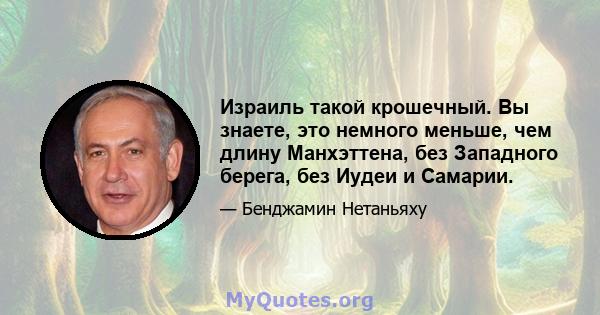 Израиль такой крошечный. Вы знаете, это немного меньше, чем длину Манхэттена, без Западного берега, без Иудеи и Самарии.