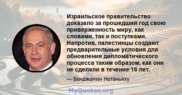 Израильское правительство доказало за прошедший год свою приверженность миру, как словами, так и поступками. Напротив, палестинцы создают предварительные условия для обновления дипломатического процесса таким образом,