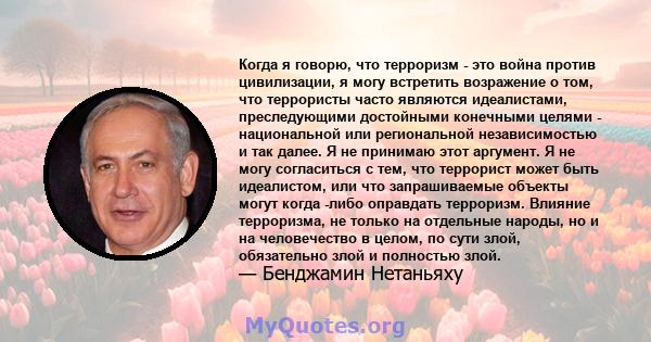 Когда я говорю, что терроризм - это война против цивилизации, я могу встретить возражение о том, что террористы часто являются идеалистами, преследующими достойными конечными целями - национальной или региональной