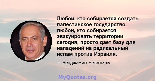 Любой, кто собирается создать палестинское государство, любой, кто собирается эвакуировать территории сегодня, просто дает базу для нападений на радикальный ислам против Израиля.