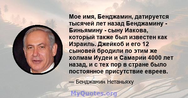 Мое имя, Бенджамин, датируется тысячей лет назад Бенджамину - Биньямину - сыну Иакова, который также был известен как Израиль. Джейкоб и его 12 сыновей бродили по этим же холмам Иудеи и Самарии 4000 лет назад, и с тех