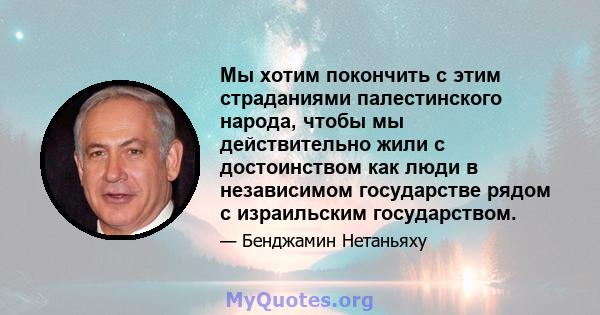 Мы хотим покончить с этим страданиями палестинского народа, чтобы мы действительно жили с достоинством как люди в независимом государстве рядом с израильским государством.