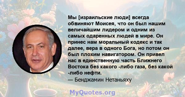 Мы [израильские люди] всегда обвиняют Моисея, что он был нашим величайшим лидером и одним из самых одаренных людей в мире. Он принес нам моральный кодекс и так далее, вера в одного Бога, но потом он был плохим