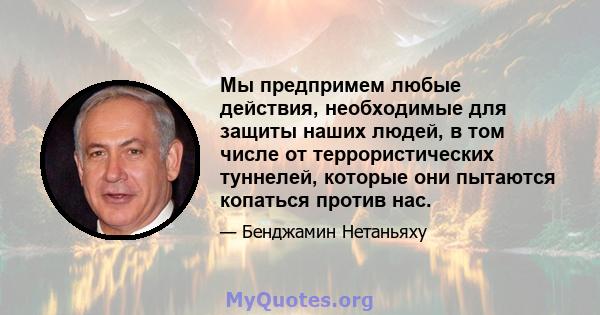 Мы предпримем любые действия, необходимые для защиты наших людей, в том числе от террористических туннелей, которые они пытаются копаться против нас.