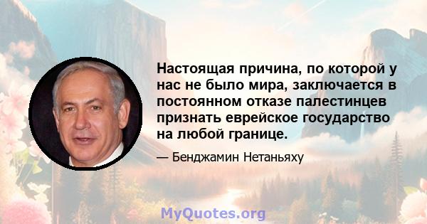 Настоящая причина, по которой у нас не было мира, заключается в постоянном отказе палестинцев признать еврейское государство на любой границе.