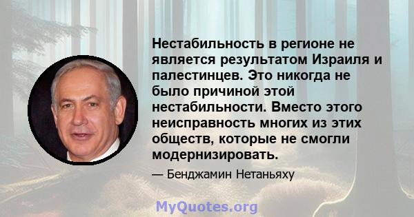 Нестабильность в регионе не является результатом Израиля и палестинцев. Это никогда не было причиной этой нестабильности. Вместо этого неисправность многих из этих обществ, которые не смогли модернизировать.