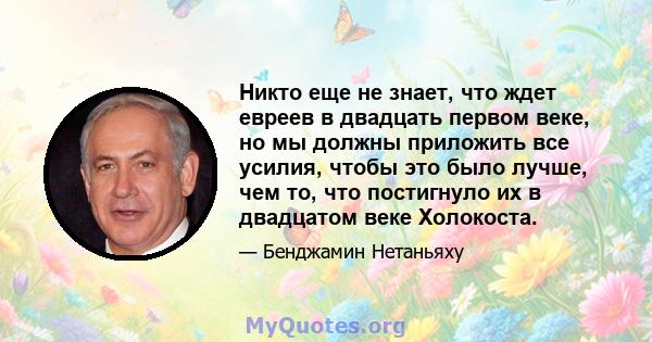 Никто еще не знает, что ждет евреев в двадцать первом веке, но мы должны приложить все усилия, чтобы это было лучше, чем то, что постигнуло их в двадцатом веке Холокоста.