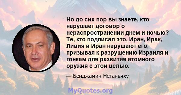 Но до сих пор вы знаете, кто нарушает договор о нераспространении днем ​​и ночью? Те, кто подписал это. Иран, Ирак, Ливия и Иран нарушают его, призывая к разрушению Израиля и гонкам для развития атомного оружия с этой