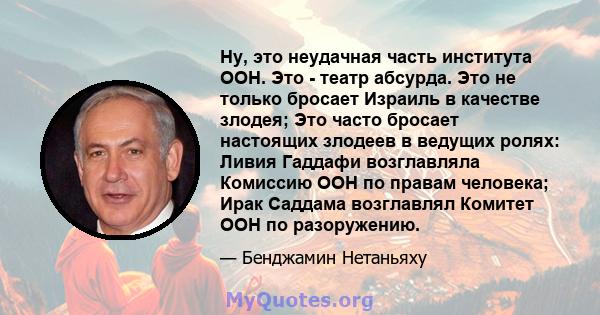 Ну, это неудачная часть института ООН. Это - театр абсурда. Это не только бросает Израиль в качестве злодея; Это часто бросает настоящих злодеев в ведущих ролях: Ливия Гаддафи возглавляла Комиссию ООН по правам