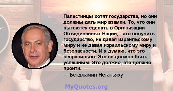 Палестинцы хотят государства, но они должны дать мир взамен. То, что они пытаются сделать в Организации Объединенных Наций, - это получить государство, не давая израильскому миру и не давая израильскому миру и