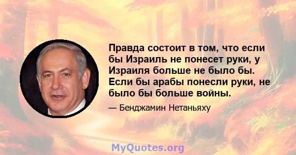 Правда состоит в том, что если бы Израиль не понесет руки, у Израиля больше не было бы. Если бы арабы понесли руки, не было бы больше войны.