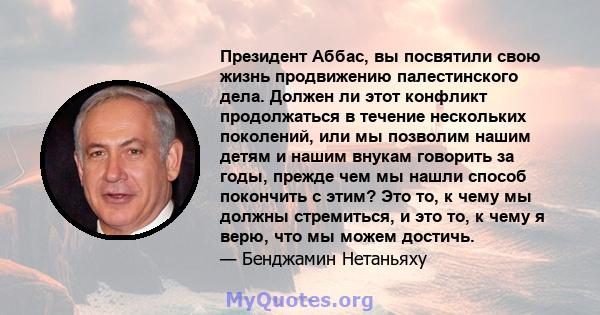 Президент Аббас, вы посвятили свою жизнь продвижению палестинского дела. Должен ли этот конфликт продолжаться в течение нескольких поколений, или мы позволим нашим детям и нашим внукам говорить за годы, прежде чем мы