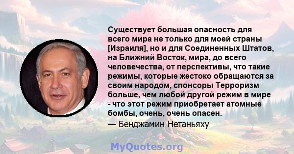 Существует большая опасность для всего мира не только для моей страны [Израиля], но и для Соединенных Штатов, на Ближний Восток, мира, до всего человечества, от перспективы, что такие режимы, которые жестоко обращаются