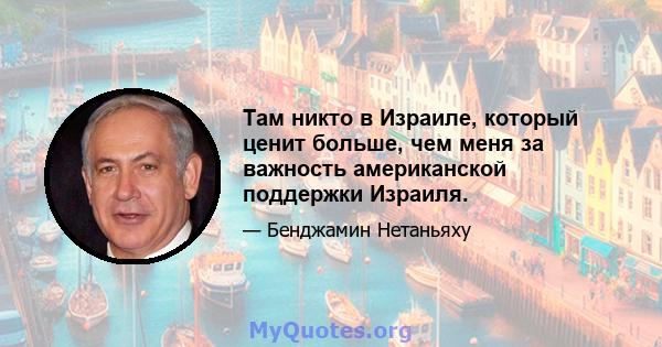 Там никто в Израиле, который ценит больше, чем меня за важность американской поддержки Израиля.