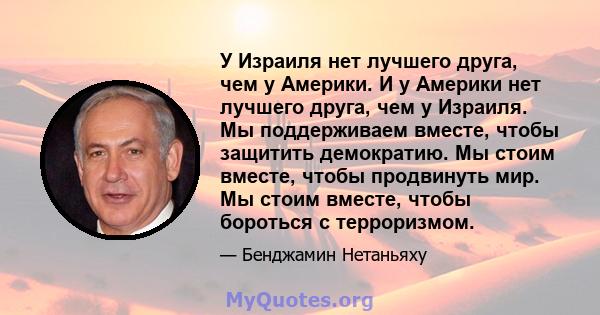 У Израиля нет лучшего друга, чем у Америки. И у Америки нет лучшего друга, чем у Израиля. Мы поддерживаем вместе, чтобы защитить демократию. Мы стоим вместе, чтобы продвинуть мир. Мы стоим вместе, чтобы бороться с