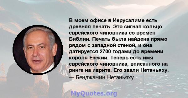 В моем офисе в Иерусалиме есть древняя печать. Это сигнал кольцо еврейского чиновника со времен Библии. Печать была найдена прямо рядом с западной стеной, и она датируется 2700 годами до времени короля Езекии. Теперь