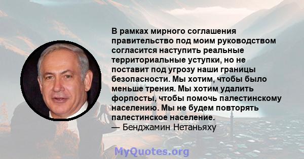 В рамках мирного соглашения правительство под моим руководством согласится наступить реальные территориальные уступки, но не поставит под угрозу наши границы безопасности. Мы хотим, чтобы было меньше трения. Мы хотим