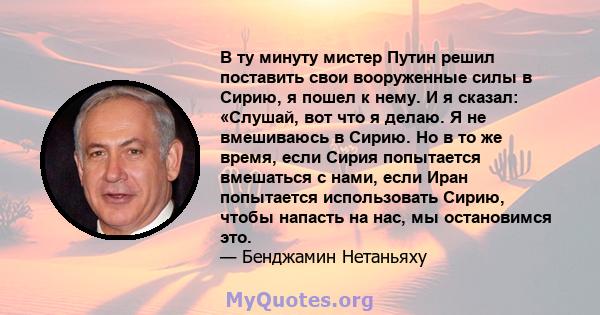 В ту минуту мистер Путин решил поставить свои вооруженные силы в Сирию, я пошел к нему. И я сказал: «Слушай, вот что я делаю. Я не вмешиваюсь в Сирию. Но в то же время, если Сирия попытается вмешаться с нами, если Иран