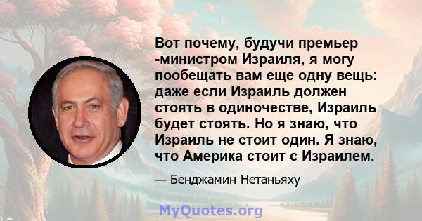 Вот почему, будучи премьер -министром Израиля, я могу пообещать вам еще одну вещь: даже если Израиль должен стоять в одиночестве, Израиль будет стоять. Но я знаю, что Израиль не стоит один. Я знаю, что Америка стоит с