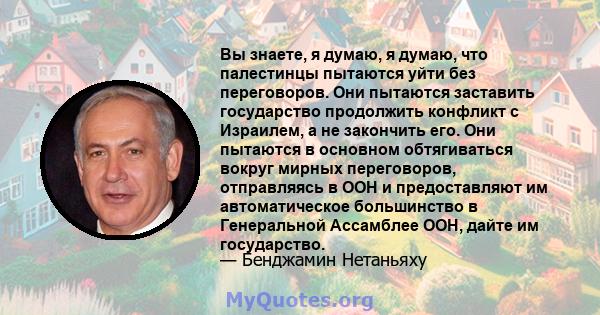 Вы знаете, я думаю, я думаю, что палестинцы пытаются уйти без переговоров. Они пытаются заставить государство продолжить конфликт с Израилем, а не закончить его. Они пытаются в основном обтягиваться вокруг мирных