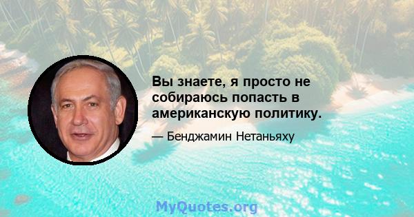 Вы знаете, я просто не собираюсь попасть в американскую политику.