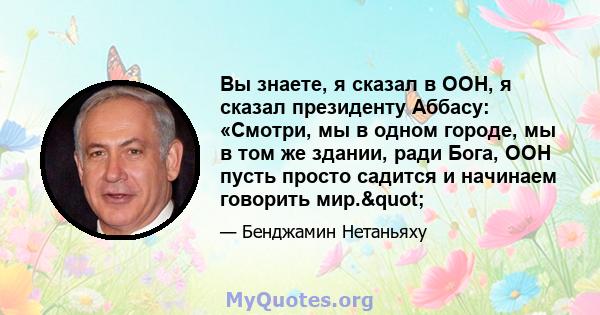 Вы знаете, я сказал в ООН, я сказал президенту Аббасу: «Смотри, мы в одном городе, мы в том же здании, ради Бога, ООН пусть просто садится и начинаем говорить мир."