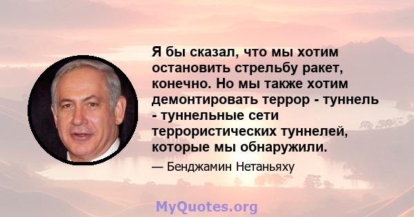 Я бы сказал, что мы хотим остановить стрельбу ракет, конечно. Но мы также хотим демонтировать террор - туннель - туннельные сети террористических туннелей, которые мы обнаружили.