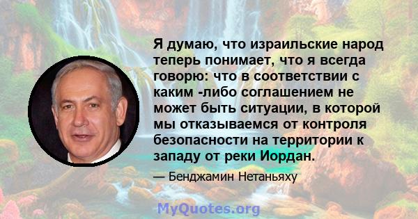 Я думаю, что израильские народ теперь понимает, что я всегда говорю: что в соответствии с каким -либо соглашением не может быть ситуации, в которой мы отказываемся от контроля безопасности на территории к западу от реки 