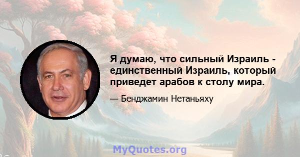 Я думаю, что сильный Израиль - единственный Израиль, который приведет арабов к столу мира.