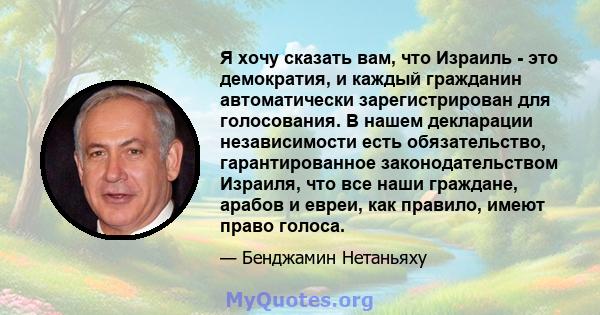 Я хочу сказать вам, что Израиль - это демократия, и каждый гражданин автоматически зарегистрирован для голосования. В нашем декларации независимости есть обязательство, гарантированное законодательством Израиля, что все 