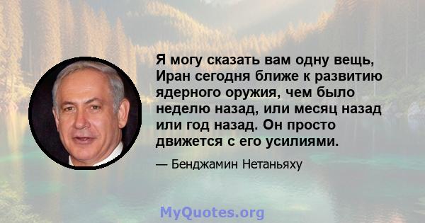 Я могу сказать вам одну вещь, Иран сегодня ближе к развитию ядерного оружия, чем было неделю назад, или месяц назад или год назад. Он просто движется с его усилиями.