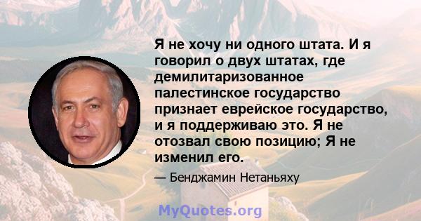 Я не хочу ни одного штата. И я говорил о двух штатах, где демилитаризованное палестинское государство признает еврейское государство, и я поддерживаю это. Я не отозвал свою позицию; Я не изменил его.