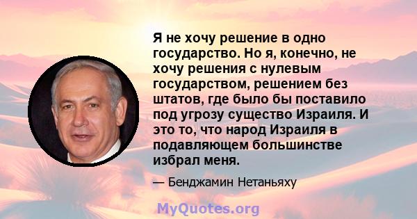 Я не хочу решение в одно государство. Но я, конечно, не хочу решения с нулевым государством, решением без штатов, где было бы поставило под угрозу существо Израиля. И это то, что народ Израиля в подавляющем большинстве