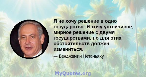 Я не хочу решение в одно государство. Я хочу устойчивое, мирное решение с двумя государствами, но для этих обстоятельств должен измениться.