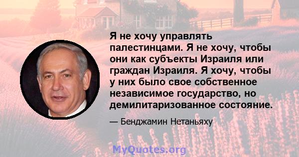 Я не хочу управлять палестинцами. Я не хочу, чтобы они как субъекты Израиля или граждан Израиля. Я хочу, чтобы у них было свое собственное независимое государство, но демилитаризованное состояние.