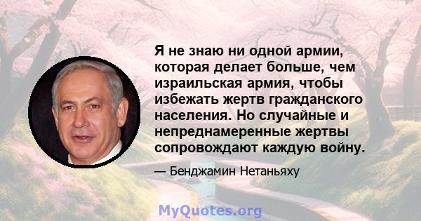 Я не знаю ни одной армии, которая делает больше, чем израильская армия, чтобы избежать жертв гражданского населения. Но случайные и непреднамеренные жертвы сопровождают каждую войну.