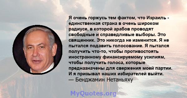 Я очень горжусь тем фактом, что Израиль - единственная страна в очень широком радиусе, в которой арабов проводят свободные и справедливые выборы. Это священник. Это никогда не изменится. Я не пытался подавить